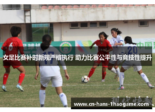 女足比赛补时新规严格执行 助力比赛公平性与竞技性提升