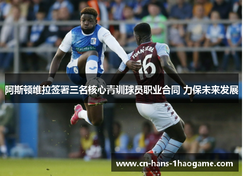 阿斯顿维拉签署三名核心青训球员职业合同 力保未来发展