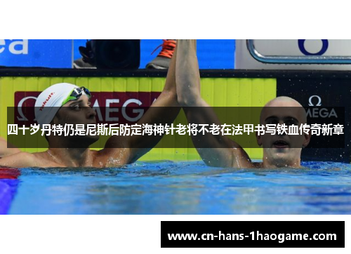 四十岁丹特仍是尼斯后防定海神针老将不老在法甲书写铁血传奇新章